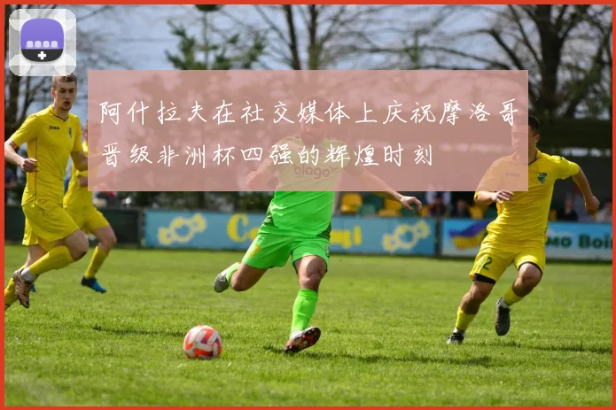 阿什拉夫在社交媒体上庆祝摩洛哥晋级非洲杯四强的辉煌时刻