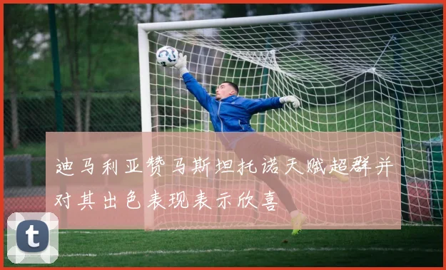 迪马利亚赞马斯坦托诺天赋超群并对其出色表现表示欣喜