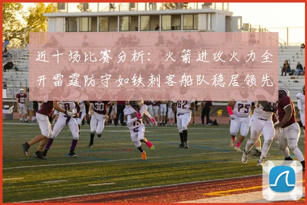 近十场比赛分析：火箭进攻火力全开雷霆防守如铁刺客船队稳居领先湖人表现堪忧