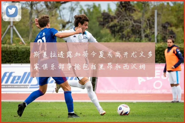 斯基拉透露加蒂今夏或离开尤文多家俱乐部争抢包括里昂和西汉姆