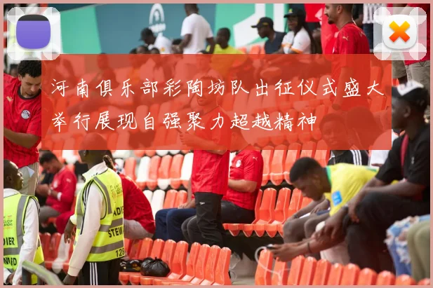 河南俱乐部彩陶坊队出征仪式盛大举行展现自强聚力超越精神