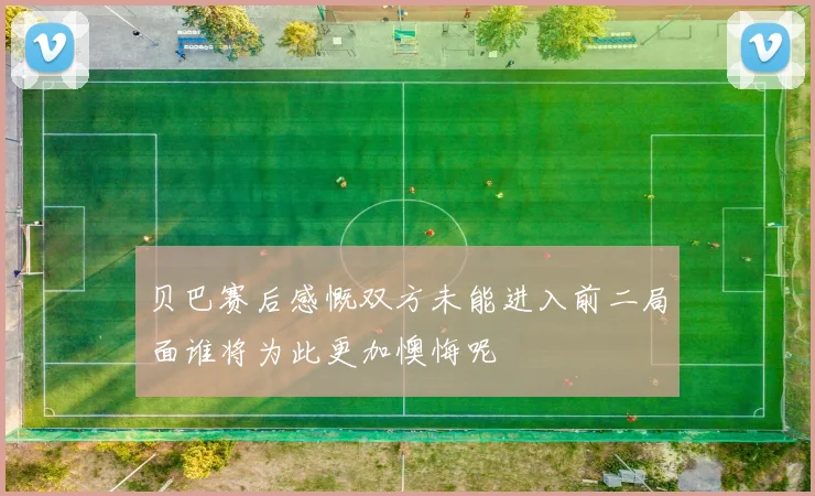 贝巴赛后感慨双方未能进入前二局面谁将为此更加懊悔呢