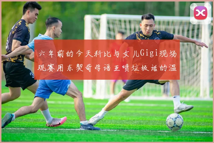 六年前的今天科比与女儿Gigi现场观赛用东契奇母语互喷垃圾话的温馨时刻