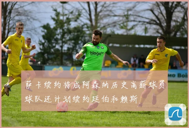 萨卡续约将成阿森纳历史高薪球员球队还计划续约廷伯和赖斯