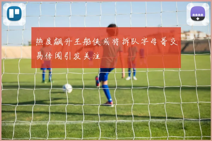 热度飙升王船侠或将拆队字母哥交易传闻引发关注