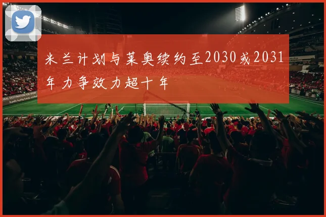 米兰计划与莱奥续约至2030或2031年力争效力超十年