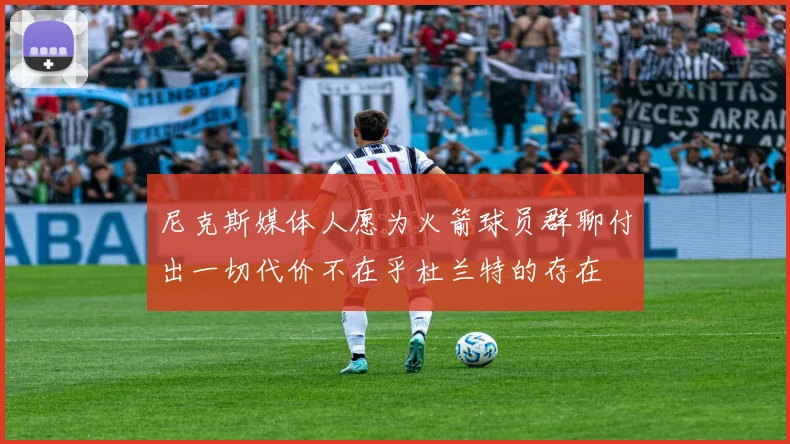 尼克斯媒体人愿为火箭球员群聊付出一切代价不在乎杜兰特的存在