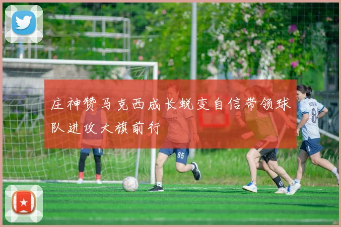 庄神赞马克西成长蜕变自信带领球队进攻大旗前行