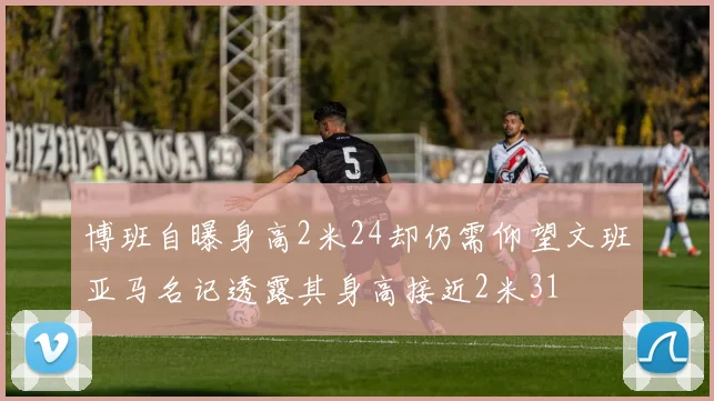 博班自曝身高2米24却仍需仰望文班亚马名记透露其身高接近2米31
