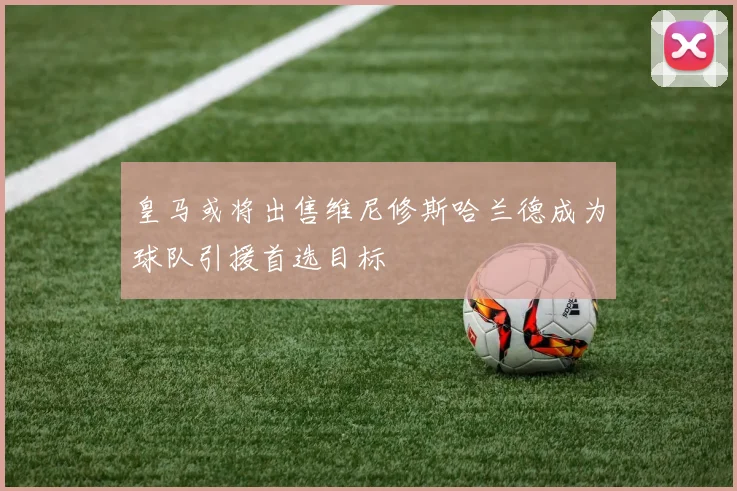 皇马或将出售维尼修斯哈兰德成为球队引援首选目标