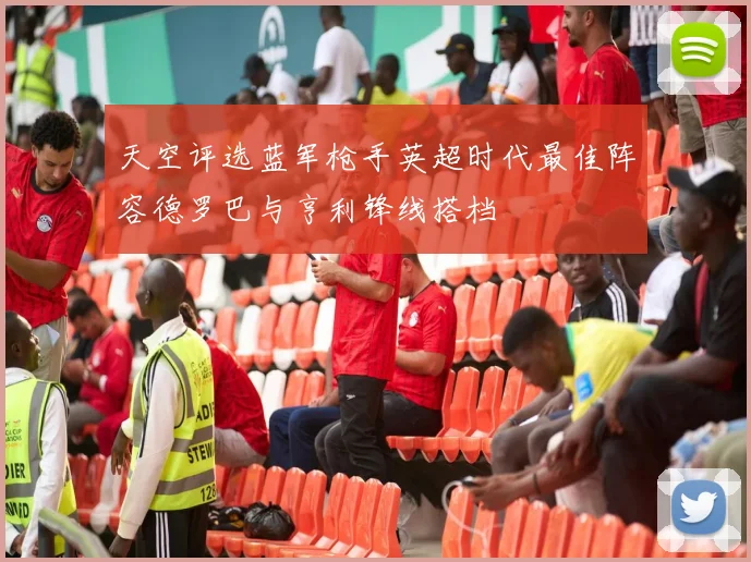 天空评选蓝军枪手英超时代最佳阵容德罗巴与亨利锋线搭档