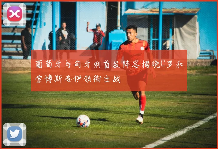 葡萄牙与匈牙利首发阵容揭晓C罗和索博斯洛伊领衔出战