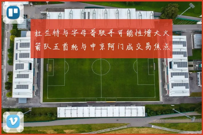 杜兰特与字母哥联手可能性增大火箭队五首轮与申京阿门成交易焦点
