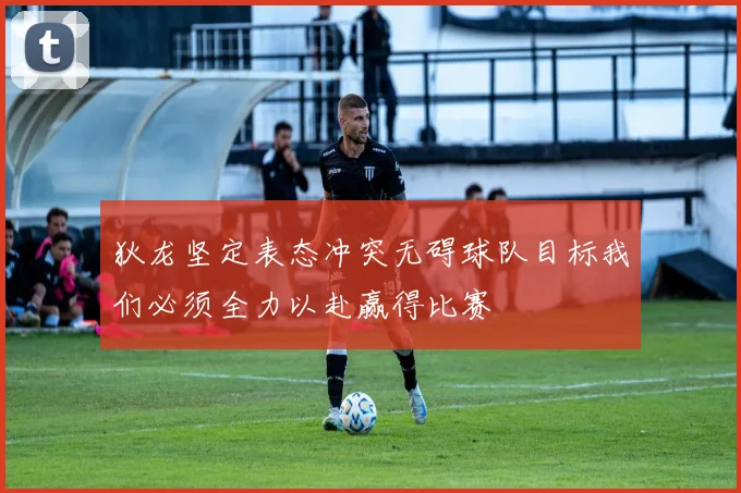 狄龙坚定表态冲突无碍球队目标我们必须全力以赴赢得比赛